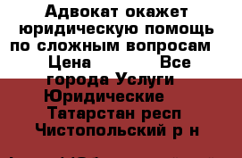 Адвокат окажет юридическую помощь по сложным вопросам  › Цена ­ 1 200 - Все города Услуги » Юридические   . Татарстан респ.,Чистопольский р-н